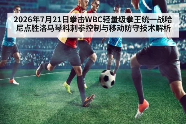 2026年7月21日拳击WBC轻量级拳王统一战哈尼点胜洛马琴科刺拳控制与移动防守技术解析
